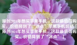 原创2024年想买苹果手机，这款最值得购买，价格降到了“冰点”苹果手机价格「原创2024年想买苹果手机，这款最值得购买，价格降到了“冰点”」