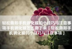 轻松撕卸手机钢化膜的小技巧与注意事项手机钢化膜怎么撕下来「轻松撕卸手机钢化膜的小技巧与注意事项」