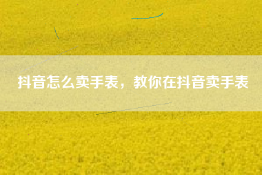 抖音怎么卖手表，教你在抖音卖手表