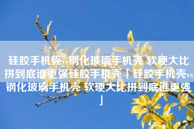 硅胶手机壳vs钢化玻璃手机壳 软硬大比拼到底谁更强硅胶手机壳「硅胶手机壳vs钢化玻璃手机壳 软硬大比拼到底谁更强」