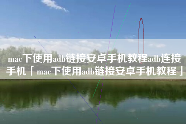 mac下使用adb链接安卓手机教程adb连接手机「mac下使用adb链接安卓手机教程」